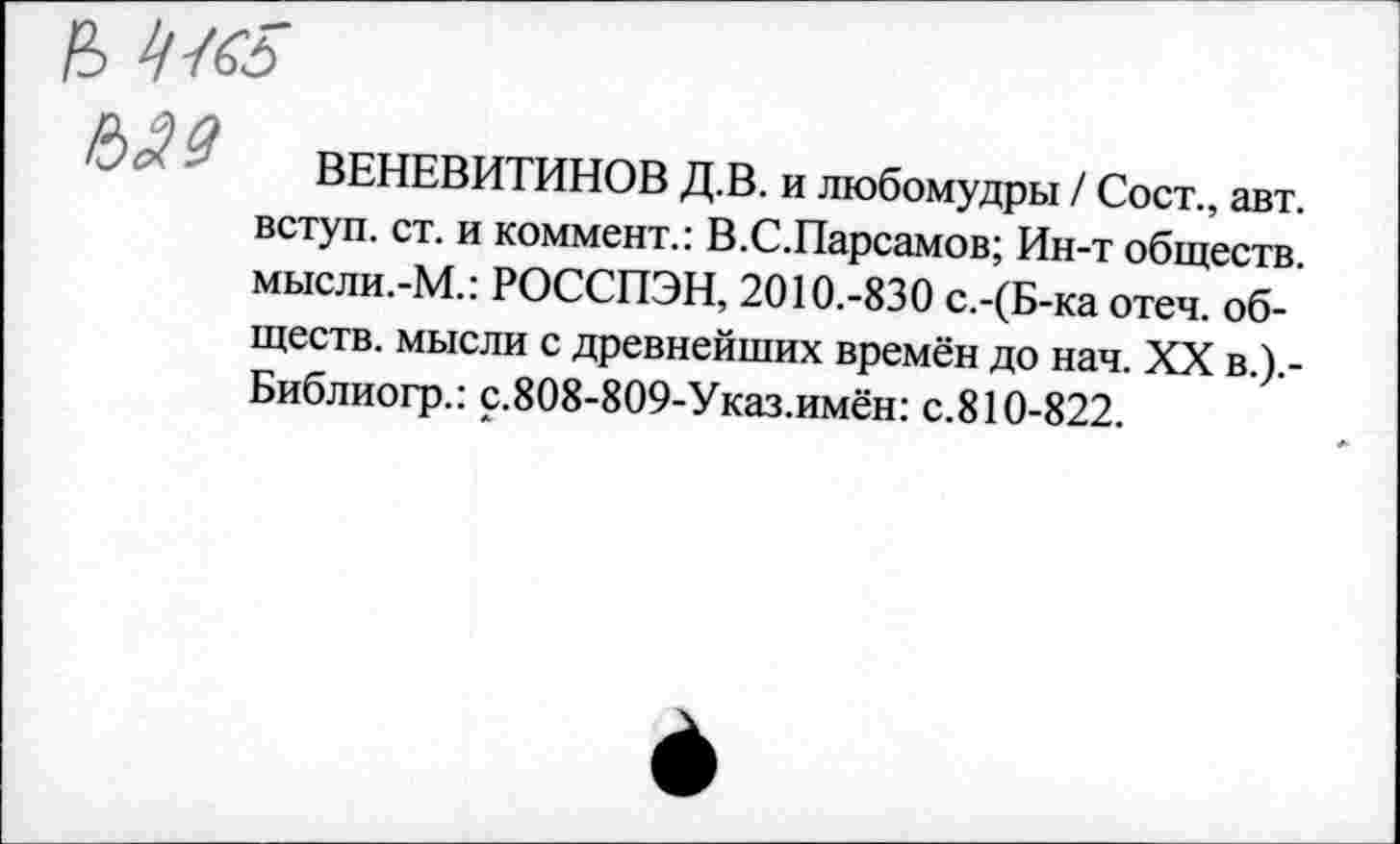 ﻿й> 4К5
№9
ВЕНЕВИТИНОВ Д.В. и любомудры / Сост., авт. вступ. ст. и коммент.: В.С.Парсамов; Ин-т обществ. мысли.-М.: РОССПЭН, 2010.-830 с.-(Б-ка отеч. обществ. мысли с древнейших времён до нач. XX в.).-Библиогр.: с.808-809-Указ.имён: с.810-822.